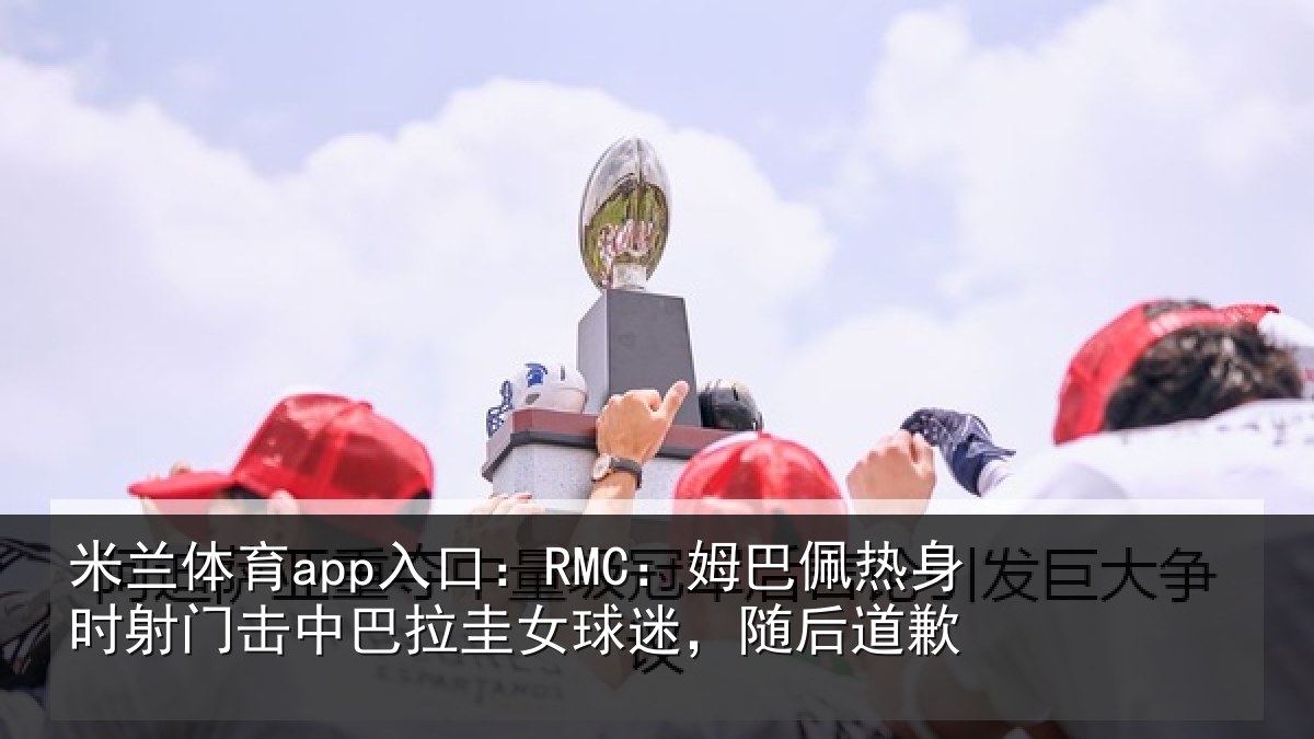 米兰体育app入口:RMC:姆巴佩热身时射门击中巴拉圭女球迷,随后道歉