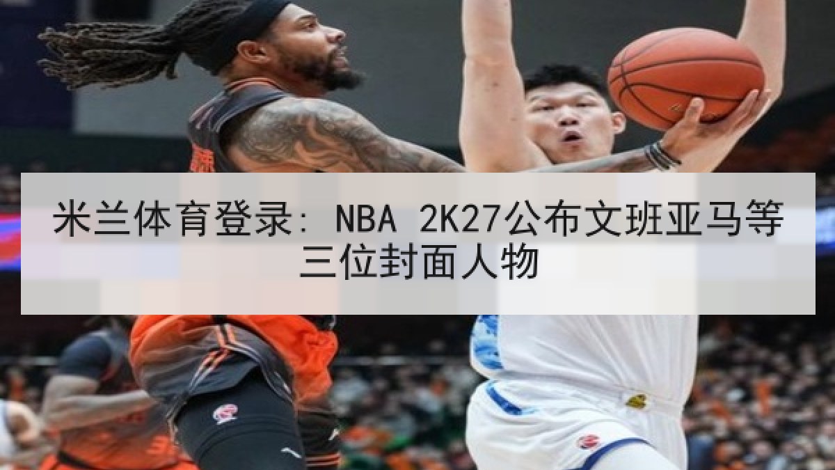 米兰体育登录: NBA 2K27公布文班亚马等三位封面人物