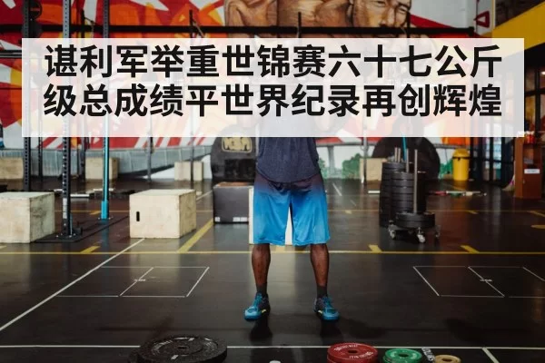 谌利军举重世锦赛六十七公斤级总成绩平世界纪录再创辉煌