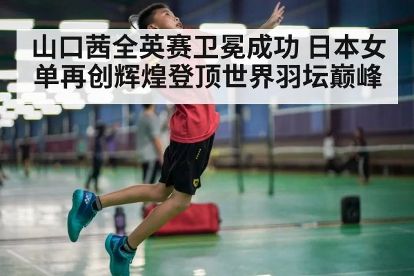 山口茜全英赛卫冕成功 日本女单再创辉煌登顶世界羽坛巅峰