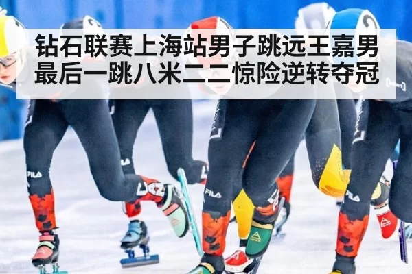 钻石联赛上海站男子跳远王嘉男最后一跳八米二二惊险逆转夺冠