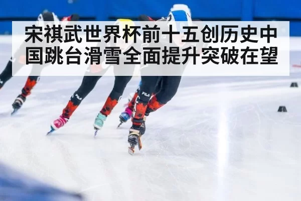 宋祺武世界杯前十五创历史中国跳台滑雪全面提升突破在望