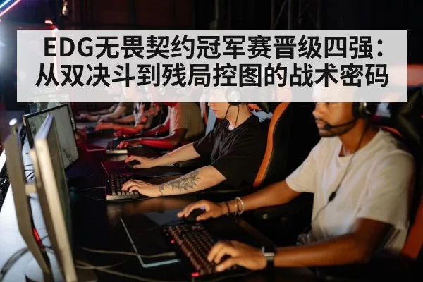 EDG无畏契约冠军赛晋级四强:从双决斗到残局控图的战术密码
